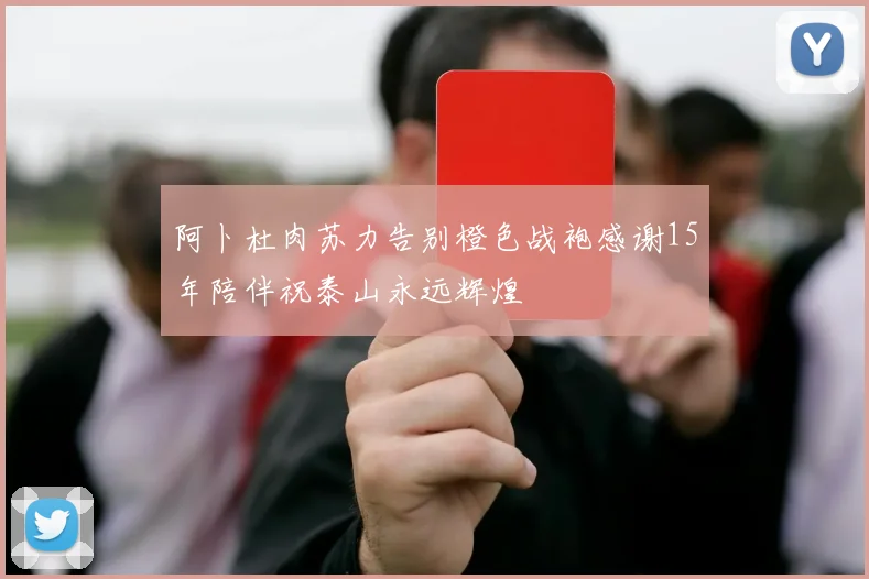 阿卜杜肉苏力告别橙色战袍感谢15年陪伴祝泰山永远辉煌
