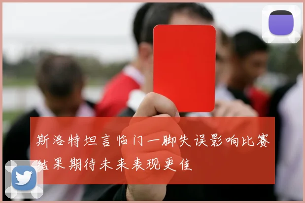 斯洛特坦言临门一脚失误影响比赛结果期待未来表现更佳