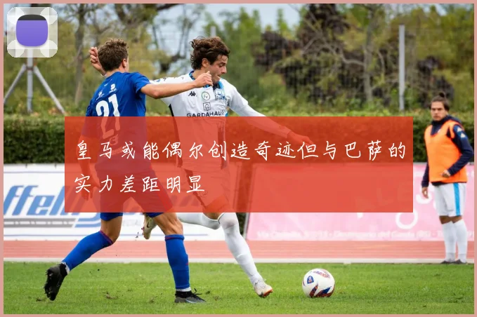 皇马或能偶尔创造奇迹但与巴萨的实力差距明显