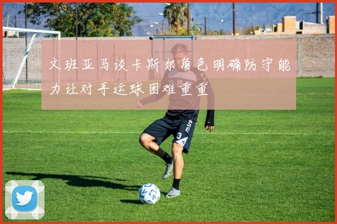 文班亚马谈卡斯尔角色明确防守能力让对手运球困难重重
