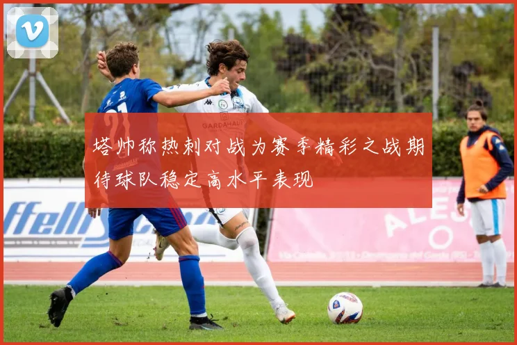 塔帅称热刺对战为赛季精彩之战期待球队稳定高水平表现