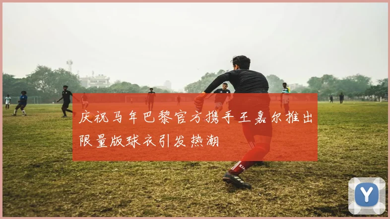 庆祝马年巴黎官方携手王嘉尔推出限量版球衣引发热潮