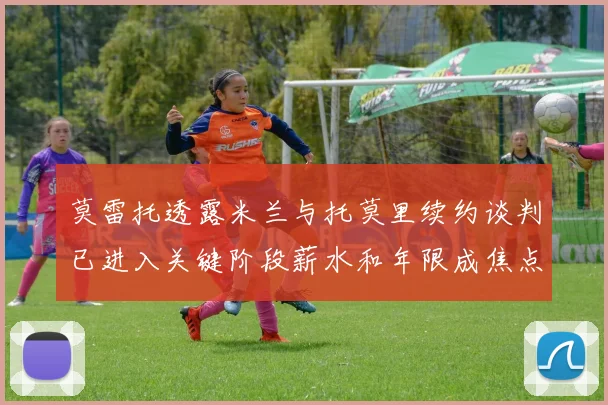 莫雷托透露米兰与托莫里续约谈判已进入关键阶段薪水和年限成焦点