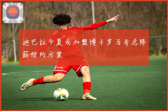 迪巴拉今夏或加盟博卡罗马考虑降薪续约方案