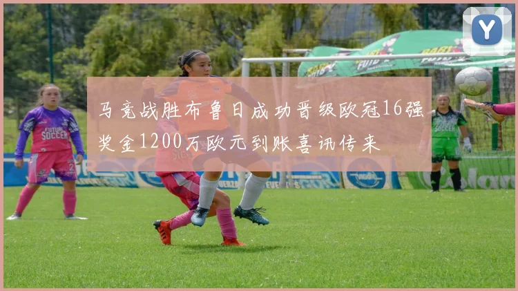 马竞战胜布鲁日成功晋级欧冠16强奖金1200万欧元到账喜讯传来