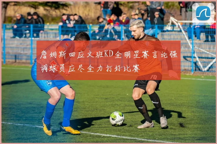 詹姆斯回应文班KD全明星赛言论强调球员应尽全力打好比赛