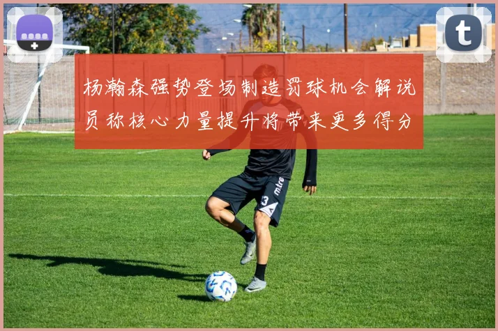 杨瀚森强势登场制造罚球机会解说员称核心力量提升将带来更多得分可能